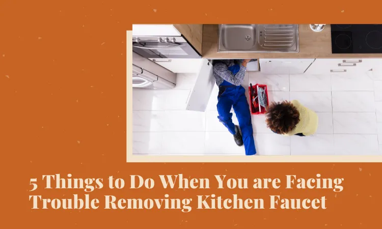 5 Things to Do When You are Facing Trouble Removing Kitchen Faucet